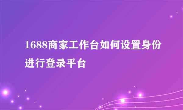 1688商家工作台如何设置身份进行登录平台