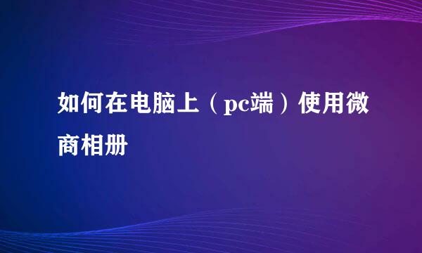 如何在电脑上（pc端）使用微商相册
