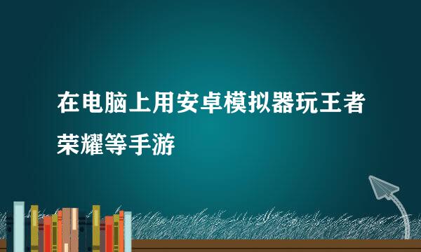 在电脑上用安卓模拟器玩王者荣耀等手游