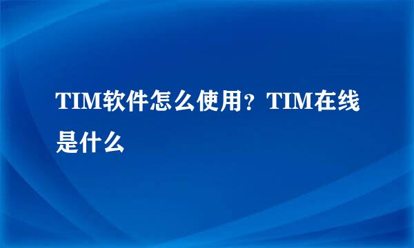 TIM软件怎么使用？TIM在线是什么