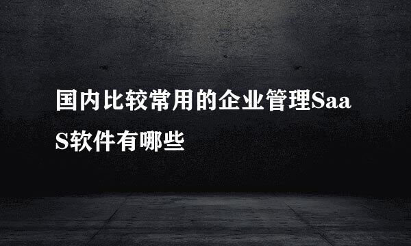 国内比较常用的企业管理SaaS软件有哪些