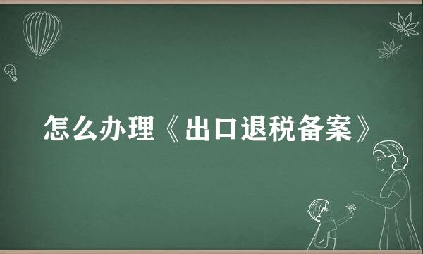 怎么办理《出口退税备案》
