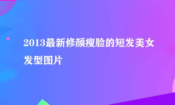 2013最新修颜瘦脸的短发美女发型图片