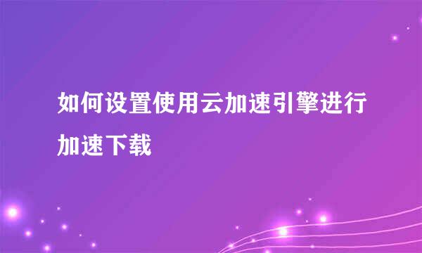 如何设置使用云加速引擎进行加速下载