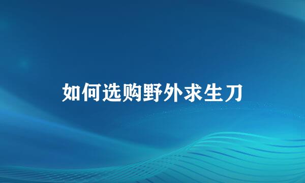 如何选购野外求生刀