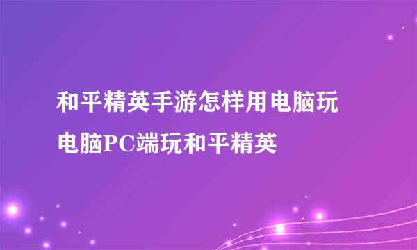 和平精英手游怎样用电脑玩 电脑PC端玩和平精英