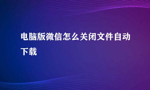 电脑版微信怎么关闭文件自动下载