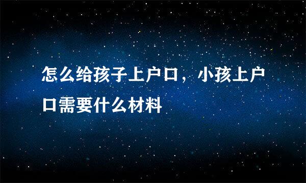 怎么给孩子上户口，小孩上户口需要什么材料