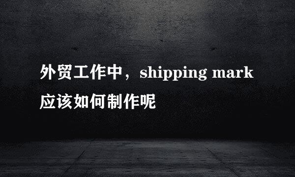 外贸工作中，shipping mark应该如何制作呢