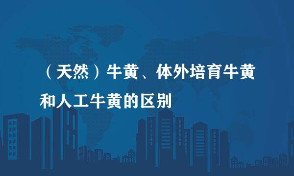 （天然）牛黄、体外培育牛黄和人工牛黄的区别