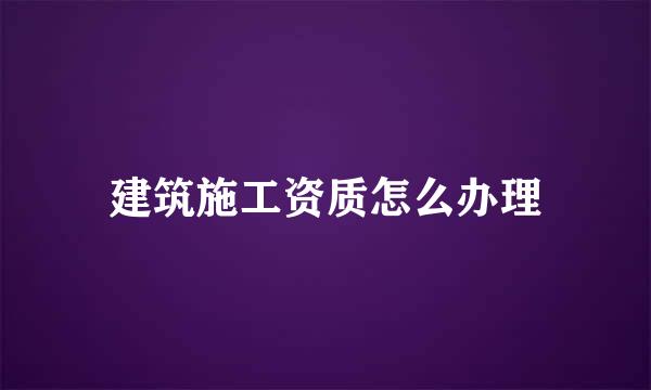 建筑施工资质怎么办理