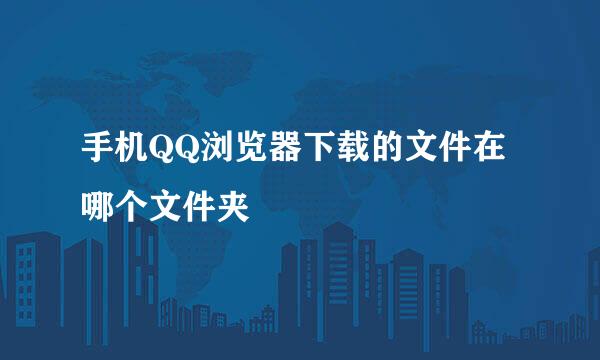 手机QQ浏览器下载的文件在哪个文件夹