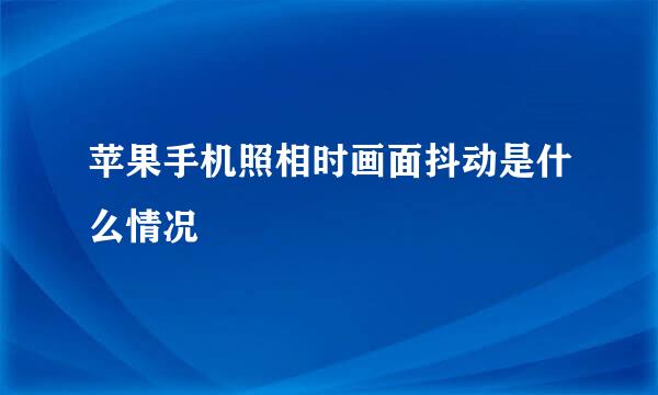 苹果手机照相时画面抖动是什么情况