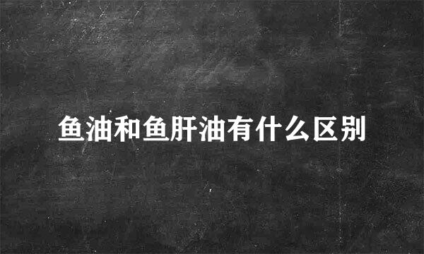 鱼油和鱼肝油有什么区别
