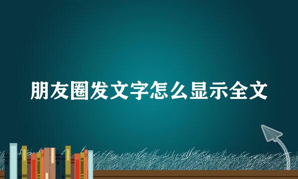 朋友圈发文字怎么显示全文