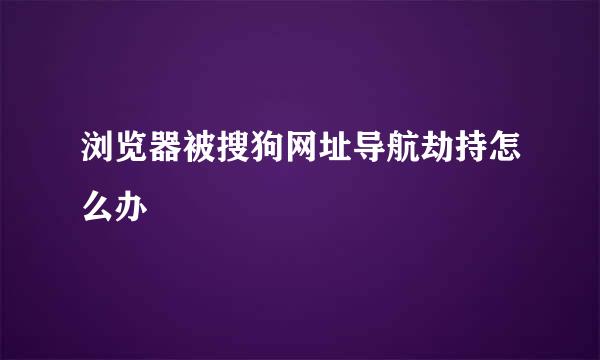 浏览器被搜狗网址导航劫持怎么办