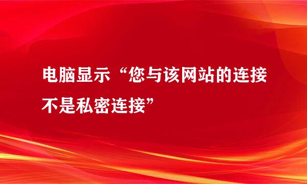 电脑显示“您与该网站的连接不是私密连接”