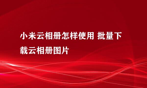 小米云相册怎样使用 批量下载云相册图片