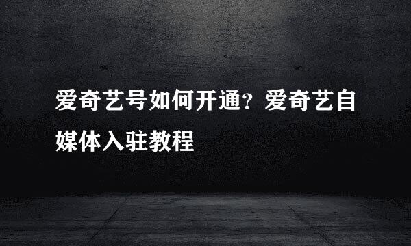 爱奇艺号如何开通？爱奇艺自媒体入驻教程