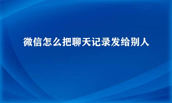 微信怎么把聊天记录发给别人