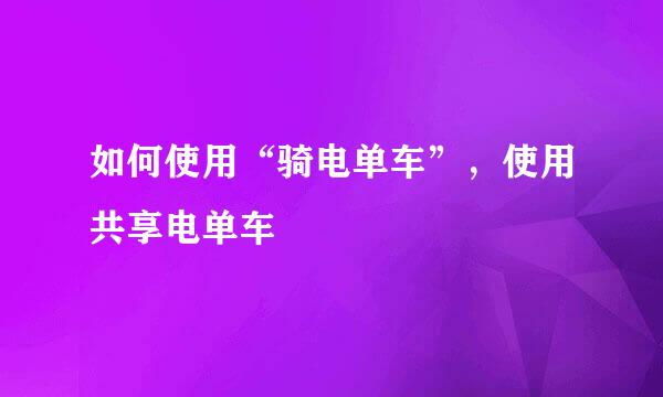 如何使用“骑电单车”，使用共享电单车