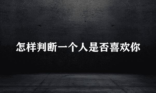 怎样判断一个人是否喜欢你