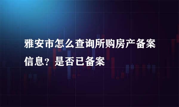 雅安市怎么查询所购房产备案信息？是否已备案