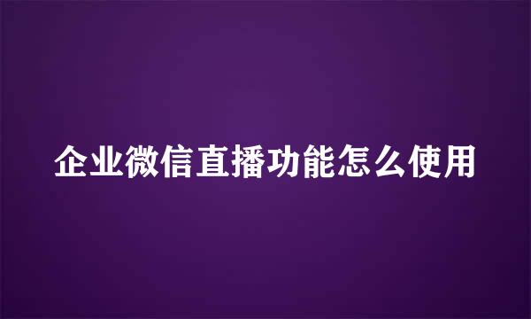 企业微信直播功能怎么使用
