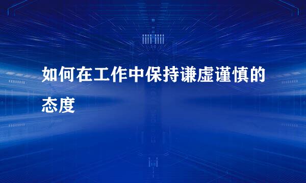 如何在工作中保持谦虚谨慎的态度