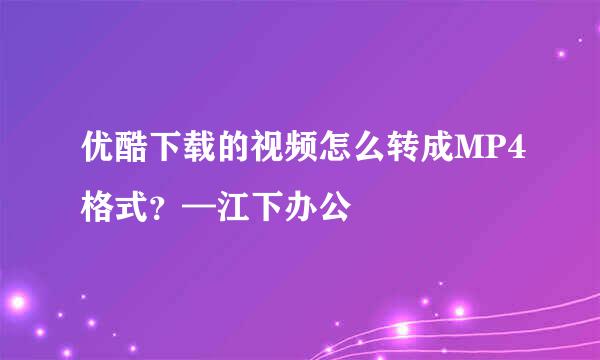 优酷下载的视频怎么转成MP4格式？—江下办公