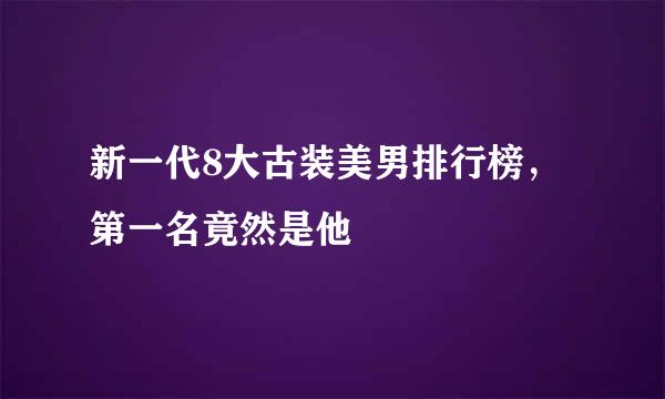 新一代8大古装美男排行榜，第一名竟然是他