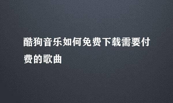 酷狗音乐如何免费下载需要付费的歌曲