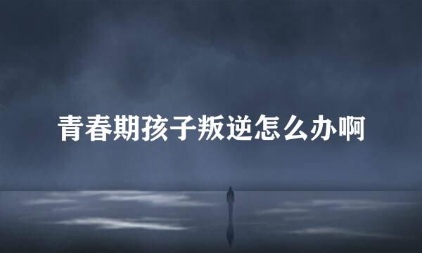 青春期孩子叛逆怎么办啊