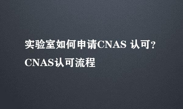 实验室如何申请CNAS 认可？CNAS认可流程