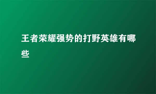 王者荣耀强势的打野英雄有哪些