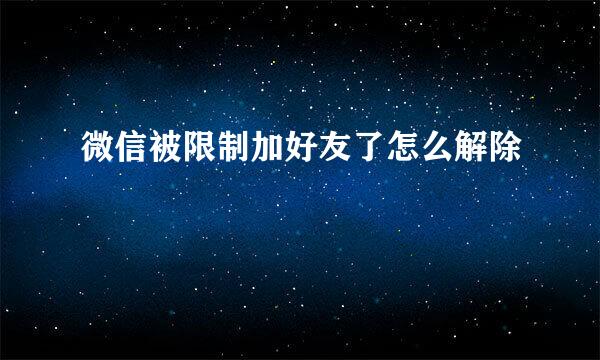 微信被限制加好友了怎么解除