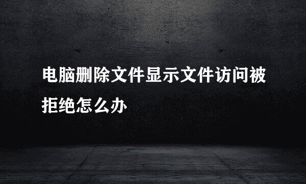 电脑删除文件显示文件访问被拒绝怎么办