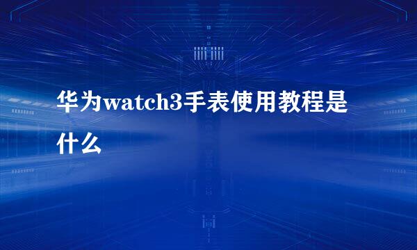 华为watch3手表使用教程是什么