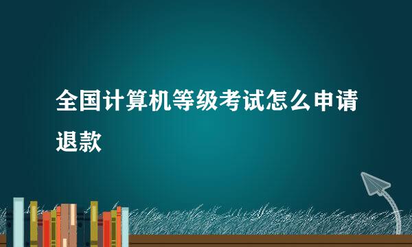 全国计算机等级考试怎么申请退款
