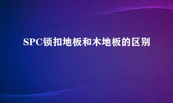 SPC锁扣地板和木地板的区别