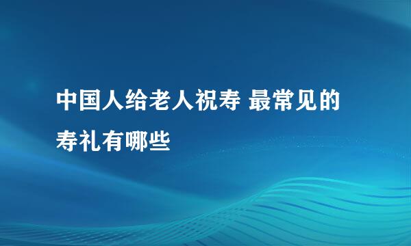 中国人给老人祝寿 最常见的寿礼有哪些