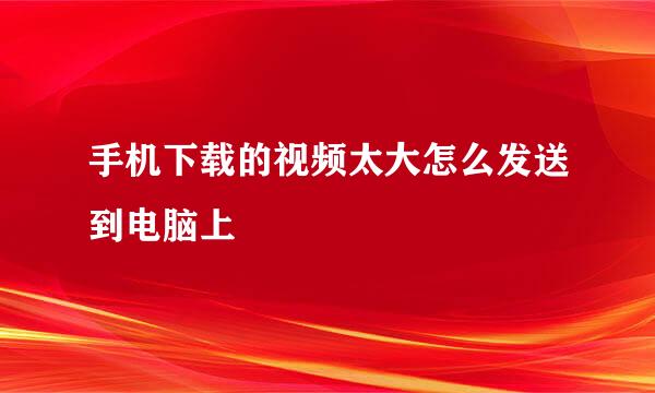 手机下载的视频太大怎么发送到电脑上