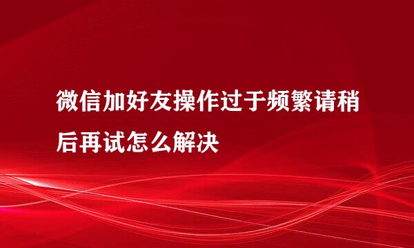 微信加好友操作过于频繁请稍后再试怎么解决