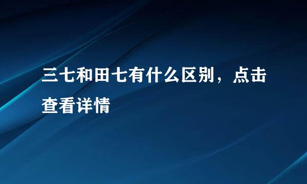 三七和田七有什么区别，点击查看详情