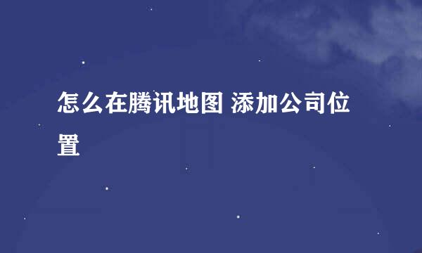 怎么在腾讯地图 添加公司位置