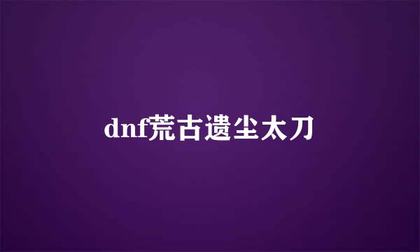 dnf荒古遗尘太刀