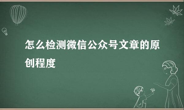 怎么检测微信公众号文章的原创程度