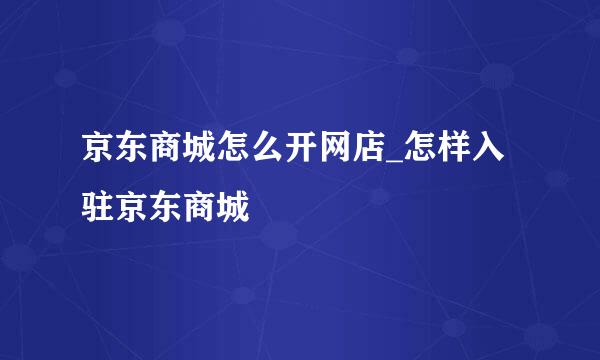 京东商城怎么开网店_怎样入驻京东商城