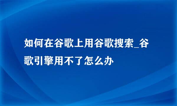 如何在谷歌上用谷歌搜索_谷歌引擎用不了怎么办