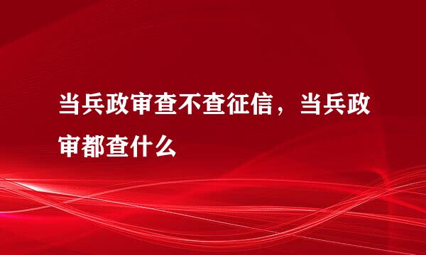 当兵政审查不查征信，当兵政审都查什么
